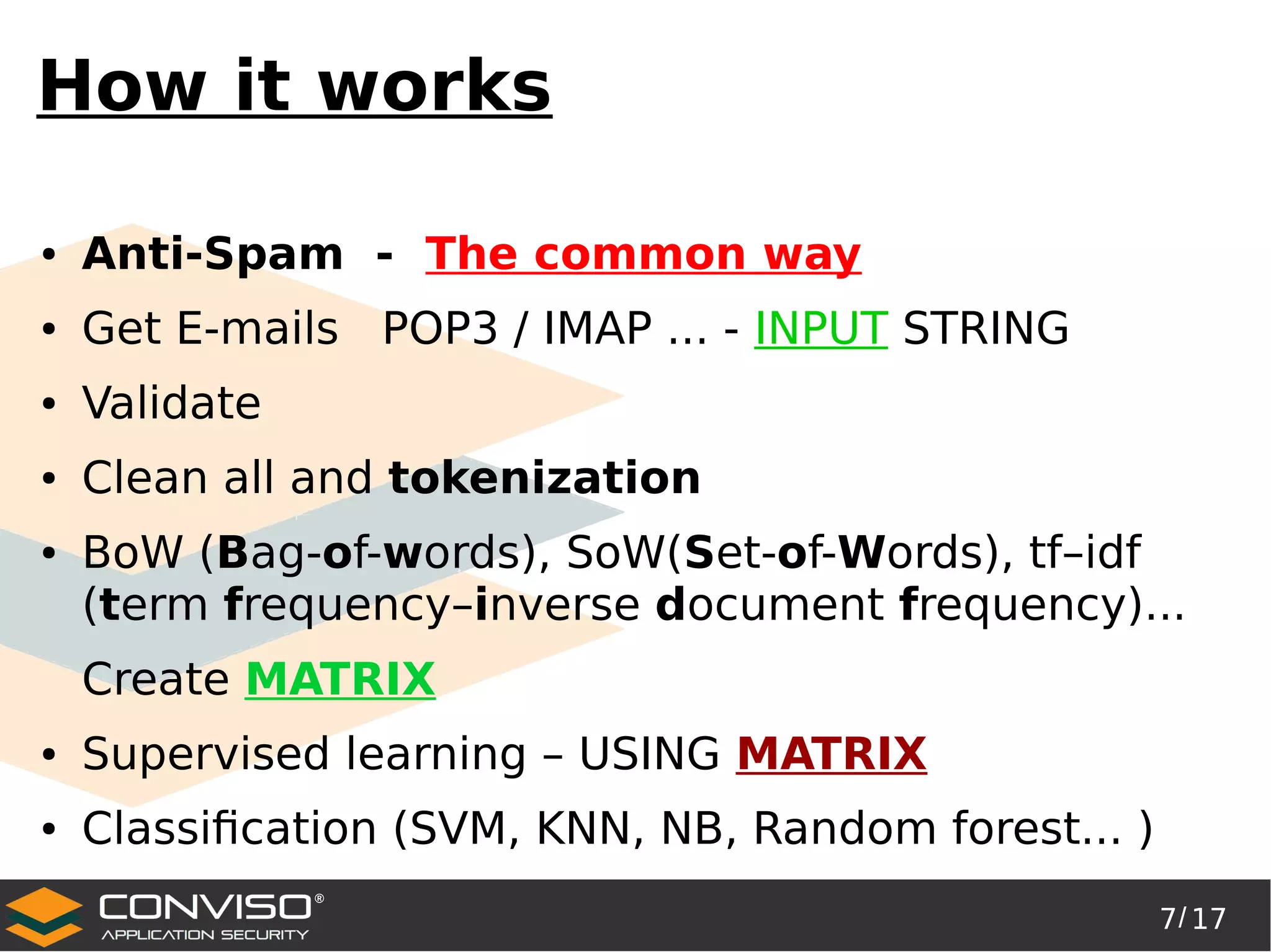 7/ 17
®
How it works
● Anti-Spam - The common way
● Get E-mails POP3 / IMAP ... - INPUT STRING
● Validate
● Clean all and tokenization
● BoW (Bag-of-words), SoW(Set-of-Words), tf–idf
(term frequency–inverse document frequency)...
Create MATRIX
● Supervised learning – USING MATRIX
● Classification (SVM, KNN, NB, Random forest... )
 
