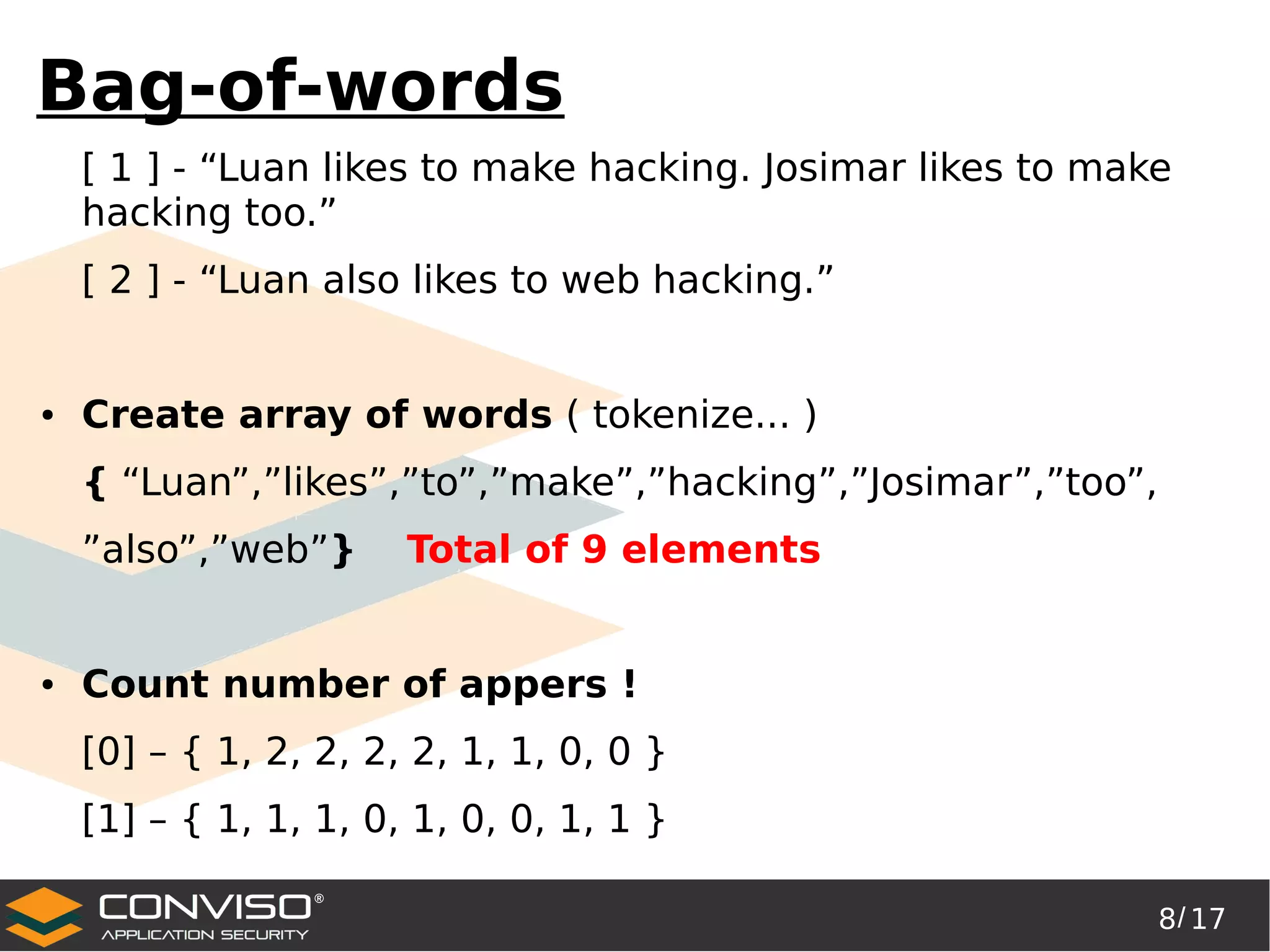 8/ 17
®
Bag-of-words
[ 1 ] - “Luan likes to make hacking. Josimar likes to make
hacking too.”
[ 2 ] - “Luan also likes to web hacking.”
● Create array of words ( tokenize... )
{ “Luan”,”likes”,”to”,”make”,”hacking”,”Josimar”,”too”,
”also”,”web”} Total of 9 elements
● Count number of appers !
[0] – { 1, 2, 2, 2, 2, 1, 1, 0, 0 }
[1] – { 1, 1, 1, 0, 1, 0, 0, 1, 1 }
 