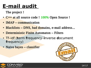 14/ 17
®
E-mail audit
The project !
● C++ at all source code ! 100% Open Source !
● IMAP – communication
● Blacklists – DNS, bad domains, e-mail address...
● Deterministic Finite Automaton – Filters
● Tf–idf (term frequency–inverse document
frequency)
● Naive bayes – classifier
 