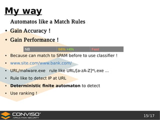 15/ 17
®
My way
Automatos like a Match Rules
● Gain Accuracy !
● Gain Performance !
● Because can match to SPAM before to use classifier !
● www.site.com/www.bank.com/
● URL/malware.exe rule like URL/[a-zA-Z]*.exe ...
● Rule like to detect IP at URL
● Deterministic finite automaton to detect
● Use ranking !
NB 94% +4% Fast
 