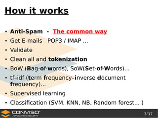 3/ 17
®
How it works
● Anti-Spam - The common way
● Get E-mails POP3 / IMAP ...
● Validate
● Clean all and tokenization
● BoW (Bag-of-words), SoW(Set-of-Words)...
● tf–idf (term frequency–inverse document
frequency)...
● Supervised learning
● Classification (SVM, KNN, NB, Random forest... )
 