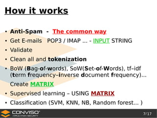 7/ 17
®
How it works
● Anti-Spam - The common way
● Get E-mails POP3 / IMAP ... - INPUT STRING
● Validate
● Clean all and tokenization
● BoW (Bag-of-words), SoW(Set-of-Words), tf–idf
(term frequency–inverse document frequency)...
Create MATRIX
● Supervised learning – USING MATRIX
● Classification (SVM, KNN, NB, Random forest... )
 