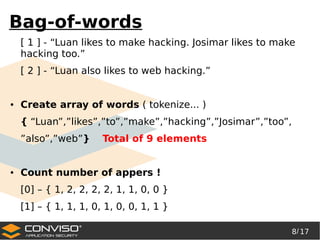8/ 17
®
Bag-of-words
[ 1 ] - “Luan likes to make hacking. Josimar likes to make
hacking too.”
[ 2 ] - “Luan also likes to web hacking.”
● Create array of words ( tokenize... )
{ “Luan”,”likes”,”to”,”make”,”hacking”,”Josimar”,”too”,
”also”,”web”} Total of 9 elements
● Count number of appers !
[0] – { 1, 2, 2, 2, 2, 1, 1, 0, 0 }
[1] – { 1, 1, 1, 0, 1, 0, 0, 1, 1 }
 