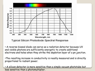 • A reverse biased diode can serve as a radiation detector because UV
and visible photons are sufficiently energetic to create additional
electrons and holes when they strike the depletion layer of a pn junction.
•The resulting increase in conductivity is readily measured and is directly
proportional to radiant power.
• A silicon detector is more sensitive than a simple vacuum phototube but
less sensitive than a photomultiplier.
 