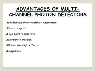 ADVANTAGES OF MULTI-
CHANNEL PHOTON DETECTORS
Simultaneous Multi-wavelength measurement
Fast scan speed
High signal to noise ratio
Wavelength precision
Minimal stray light effects
Ruggedness
 