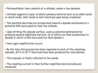 • Photomultiplier tube consists of a cathode, anode a few dynodes.
• Cathode supports a layer of photo emissive material such as an alkali metal
or metal oxide, that tends to emit electrons upon being irradiated.
• The emitted electrons are accelerated toward a dynode maintained at a
potential 90V more positive than the cathode.
• Upon striking the dynode surface, each accelerated photoelectron
produces several additional electron, all of which are then accelerated to
dynode 2, which is 90V more positive than dynode 1.
• Here again amplification occurs.
• By the time this process has been repeated at each of the remaining
dynodes, 10^6 to 10^7 electrons have been produced for each photon.
• This cascade is finally collected to the anode.
• The resulting current is then further amplified electronically and
measured.
 