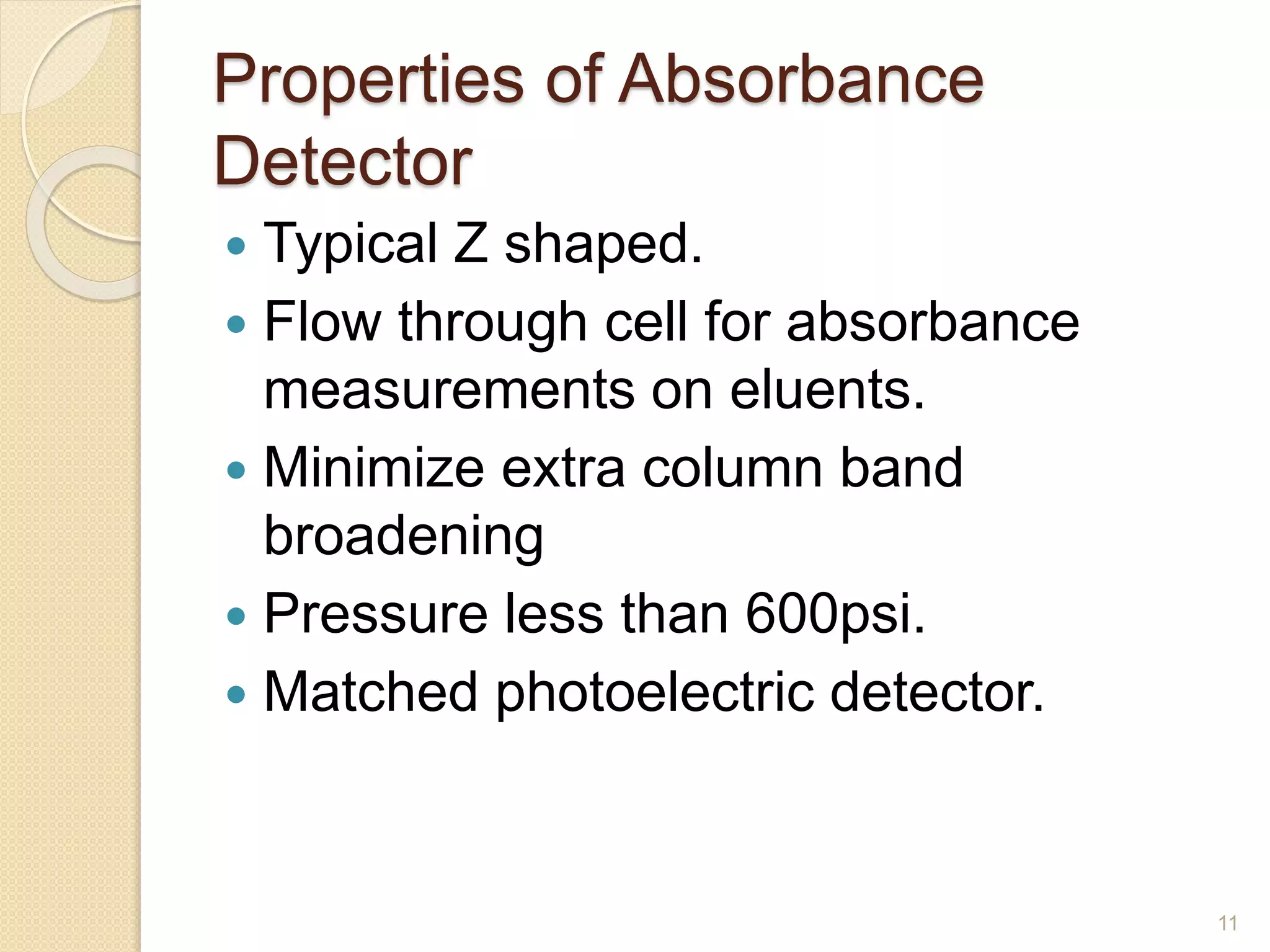 Properties of Absorbance 
Detector 
 Typical Z shaped. 
 Flow through cell for absorbance 
measurements on eluents. 
 Minimize extra column band 
broadening 
 Pressure less than 600psi. 
 Matched photoelectric detector. 
11 
 