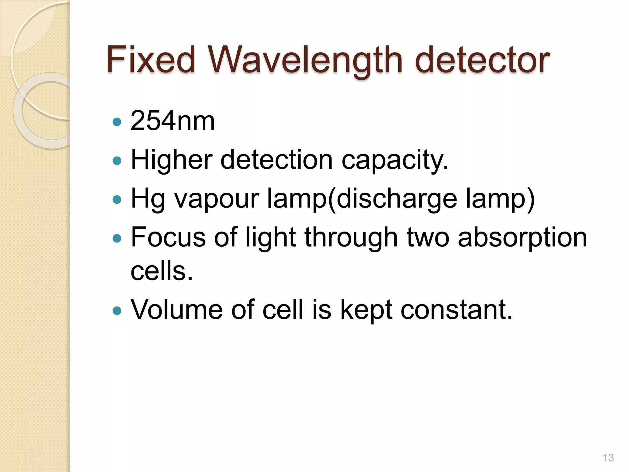 Fixed Wavelength detector 
 254nm 
 Higher detection capacity. 
 Hg vapour lamp(discharge lamp) 
 Focus of light through two absorption 
cells. 
 Volume of cell is kept constant. 
13 
 