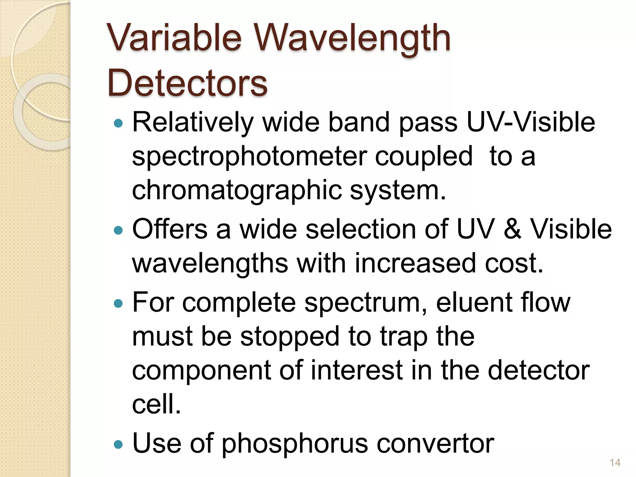 Variable Wavelength 
Detectors 
 Relatively wide band pass UV-Visible 
spectrophotometer coupled to a 
chromatographic system. 
 Offers a wide selection of UV & Visible 
wavelengths with increased cost. 
 For complete spectrum, eluent flow 
must be stopped to trap the 
component of interest in the detector 
cell. 
 Use of phosphorus convertor 
14 
 