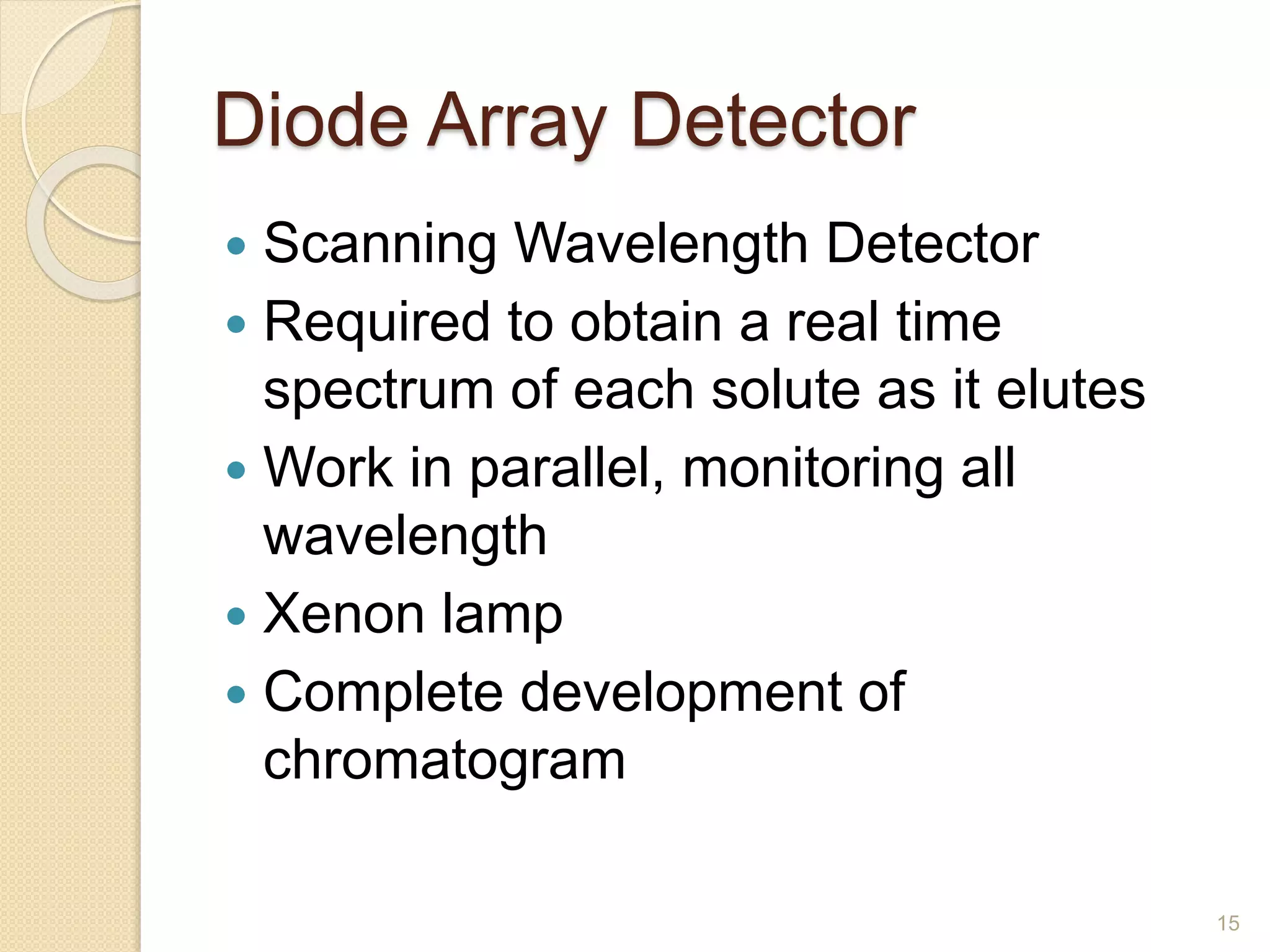 Diode Array Detector 
 Scanning Wavelength Detector 
 Required to obtain a real time 
spectrum of each solute as it elutes 
 Work in parallel, monitoring all 
wavelength 
 Xenon lamp 
 Complete development of 
chromatogram 
15 
 