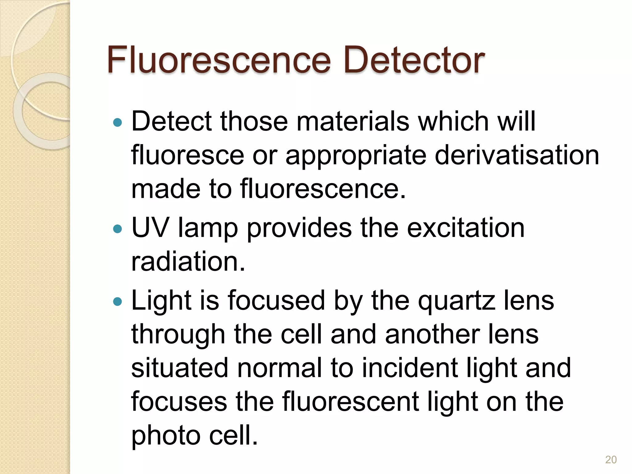 Fluorescence Detector 
 Detect those materials which will 
fluoresce or appropriate derivatisation 
made to fluorescence. 
 UV lamp provides the excitation 
radiation. 
 Light is focused by the quartz lens 
through the cell and another lens 
situated normal to incident light and 
focuses the fluorescent light on the 
photo cell. 
20 
 
