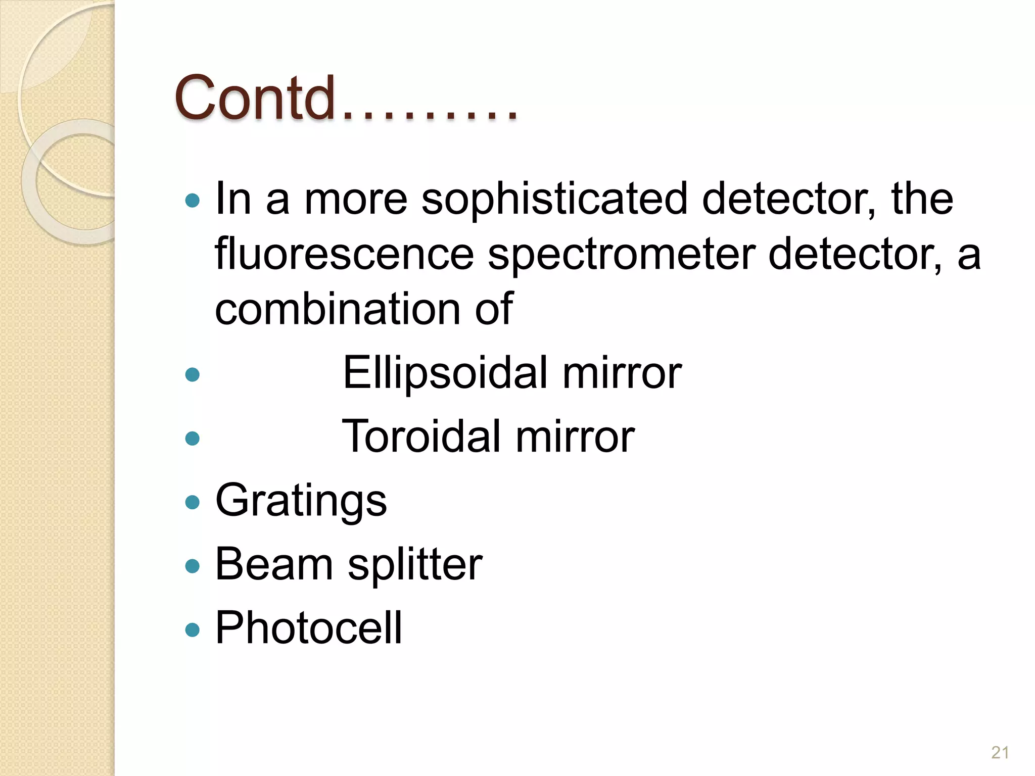 Contd……… 
 In a more sophisticated detector, the 
fluorescence spectrometer detector, a 
combination of 
 Ellipsoidal mirror 
 Toroidal mirror 
 Gratings 
 Beam splitter 
 Photocell 
21 
 