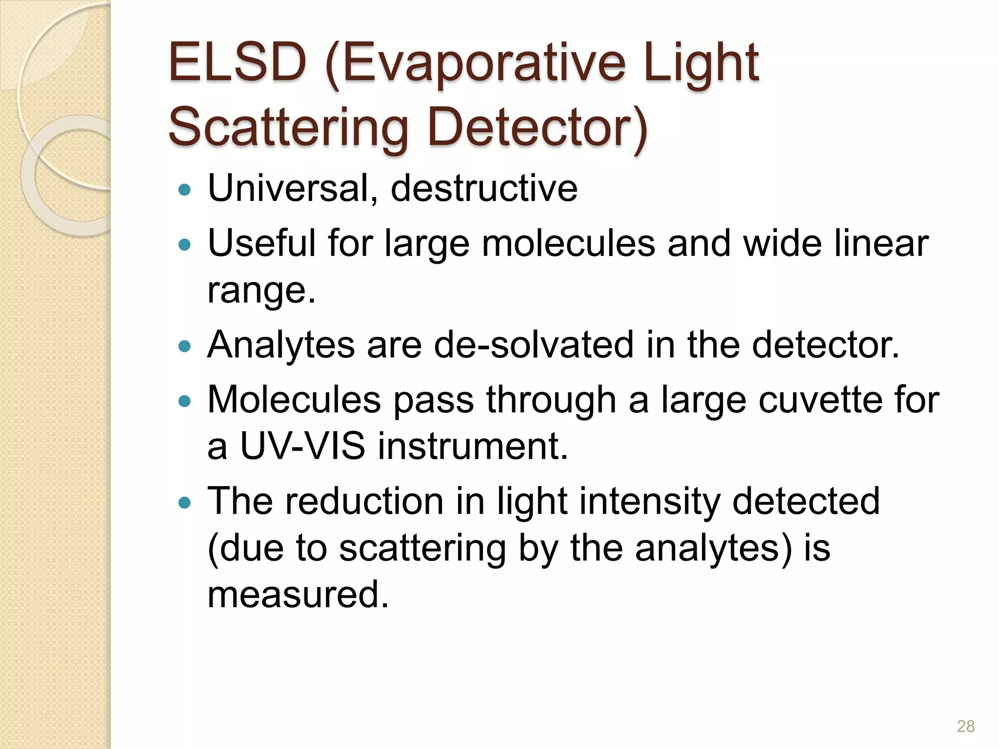 ELSD (Evaporative Light 
Scattering Detector) 
 Universal, destructive 
 Useful for large molecules and wide linear 
range. 
 Analytes are de-solvated in the detector. 
 Molecules pass through a large cuvette for 
a UV-VIS instrument. 
 The reduction in light intensity detected 
(due to scattering by the analytes) is 
measured. 
28 
 