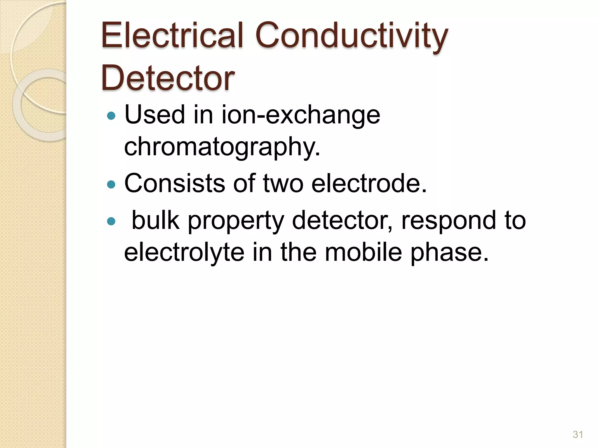 Electrical Conductivity 
Detector 
 Used in ion-exchange 
chromatography. 
 Consists of two electrode. 
 bulk property detector, respond to 
electrolyte in the mobile phase. 
31 
 