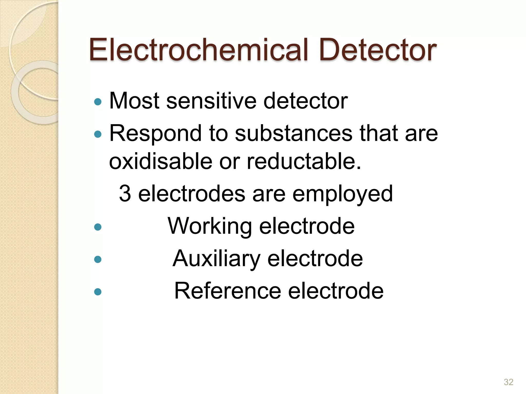Electrochemical Detector 
 Most sensitive detector 
 Respond to substances that are 
oxidisable or reductable. 
3 electrodes are employed 
 Working electrode 
 Auxiliary electrode 
 Reference electrode 
32 
 