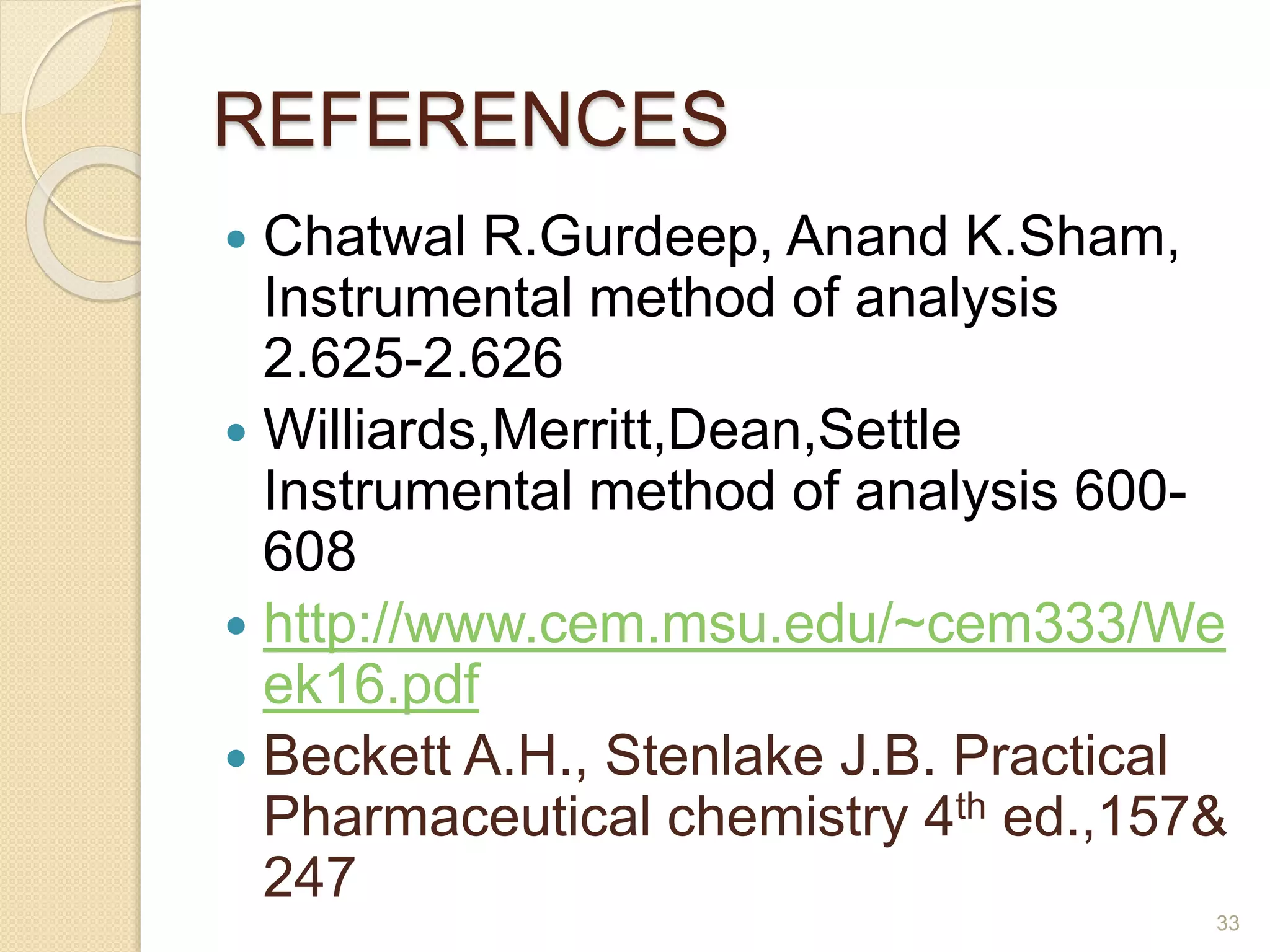 REFERENCES 
 Chatwal R.Gurdeep, Anand K.Sham, 
Instrumental method of analysis 
2.625-2.626 
 Williards,Merritt,Dean,Settle 
Instrumental method of analysis 600- 
608 
 http://www.cem.msu.edu/~cem333/We 
ek16.pdf 
 Beckett A.H., Stenlake J.B. Practical 
Pharmaceutical chemistry 4th ed.,157& 
247 
33 
 