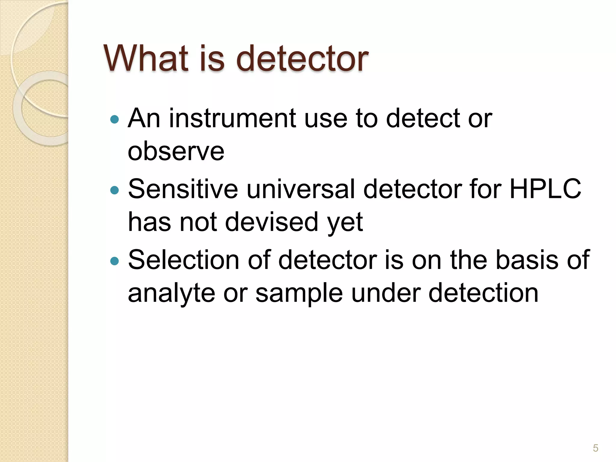 What is detector 
 An instrument use to detect or 
observe 
 Sensitive universal detector for HPLC 
has not devised yet 
 Selection of detector is on the basis of 
analyte or sample under detection 
5 
 