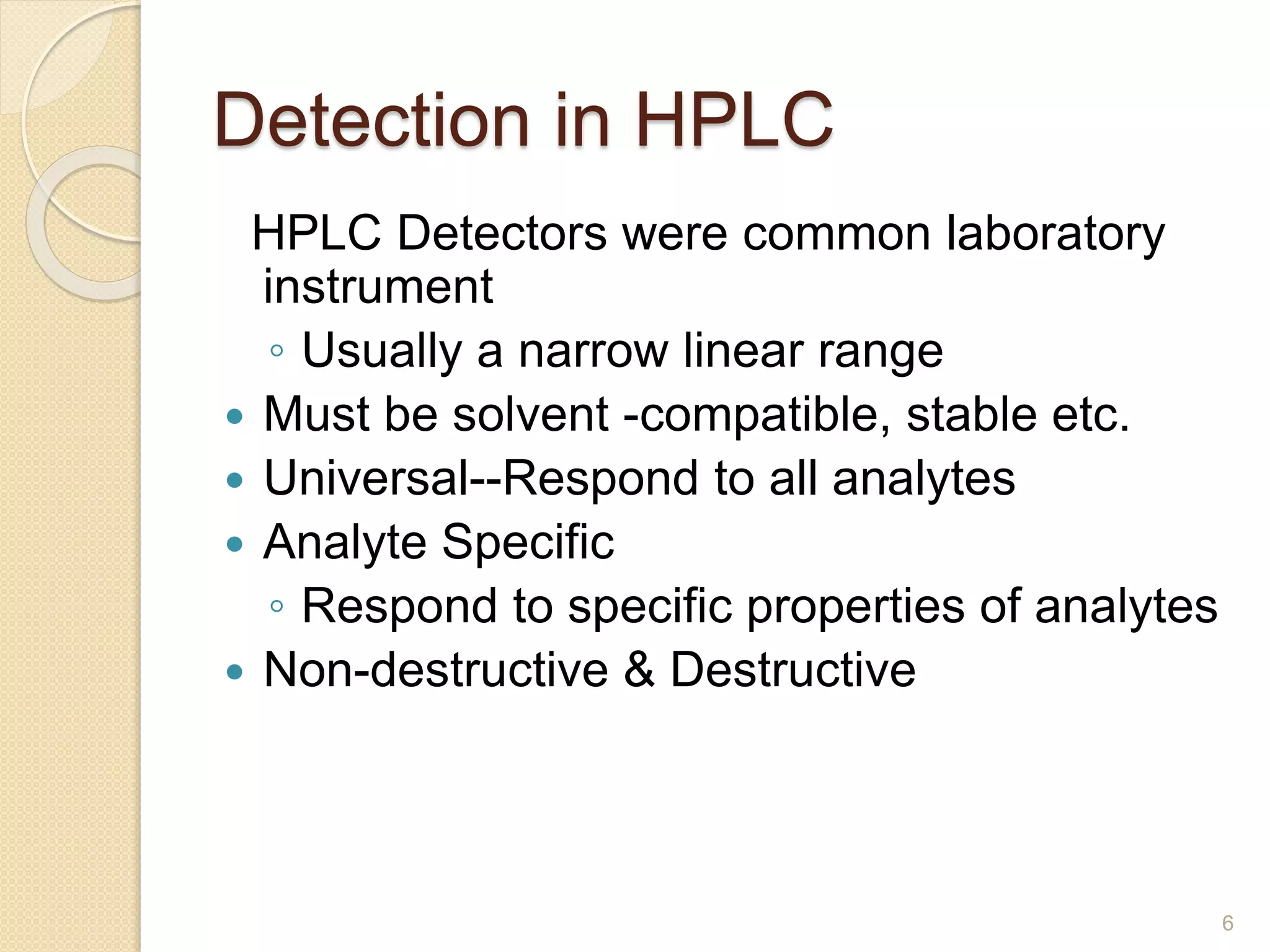 Detection in HPLC 
HPLC Detectors were common laboratory 
instrument 
◦ Usually a narrow linear range 
 Must be solvent -compatible, stable etc. 
 Universal--Respond to all analytes 
 Analyte Specific 
◦ Respond to specific properties of analytes 
 Non-destructive & Destructive 
6 
 
