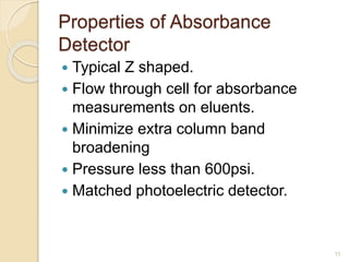 Properties of Absorbance 
Detector 
 Typical Z shaped. 
 Flow through cell for absorbance 
measurements on eluents. 
 Minimize extra column band 
broadening 
 Pressure less than 600psi. 
 Matched photoelectric detector. 
11 
 
