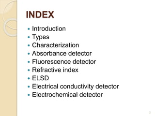 INDEX 
 Introduction 
 Types 
 Characterization 
 Absorbance detector 
 Fluorescence detector 
 Refractive index 
 ELSD 
 Electrical conductivity detector 
 Electrochemical detector 
2 
 
