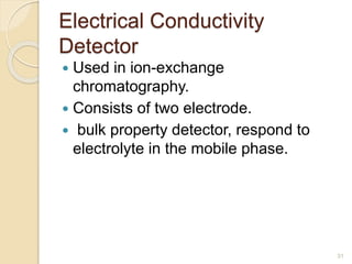 Electrical Conductivity 
Detector 
 Used in ion-exchange 
chromatography. 
 Consists of two electrode. 
 bulk property detector, respond to 
electrolyte in the mobile phase. 
31 
 