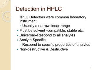 Detection in HPLC 
HPLC Detectors were common laboratory 
instrument 
◦ Usually a narrow linear range 
 Must be solvent -compatible, stable etc. 
 Universal--Respond to all analytes 
 Analyte Specific 
◦ Respond to specific properties of analytes 
 Non-destructive & Destructive 
6 
 
