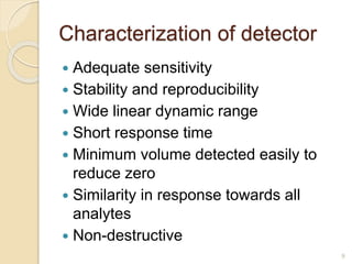 Characterization of detector 
 Adequate sensitivity 
 Stability and reproducibility 
 Wide linear dynamic range 
 Short response time 
 Minimum volume detected easily to 
reduce zero 
 Similarity in response towards all 
analytes 
 Non-destructive 
9 
 