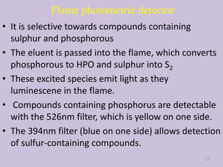 Flame photometric detector
• It is selective towards compounds containing
sulphur and phosphorous
• The eluent is passed into the flame, which converts
phosphorous to HPO and sulphur into S2
• These excited species emit light as they
luminescene in the flame.
• Compounds containing phosphorus are detectable
with the 526nm filter, which is yellow on one side.
• The 394nm filter (blue on one side) allows detection
of sulfur-containing compounds.
11
 