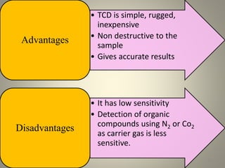• TCD is simple, rugged,
inexpensive
• Non destructive to the
sample
• Gives accurate results
Advantages
• It has low sensitivity
• Detection of organic
compounds using N2 or Co2
as carrier gas is less
sensitive.
Disadvantages
15
 