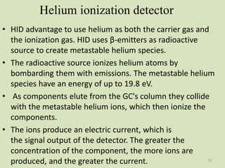 Helium ionization detector
• HID advantage to use helium as both the carrier gas and
the ionization gas. HID uses β-emitters as radioactive
source to create metastable helium species.
• The radioactive source ionizes helium atoms by
bombarding them with emissions. The metastable helium
species have an energy of up to 19.8 eV.
• As components elute from the GC's column they collide
with the metastable helium ions, which then ionize the
components.
• The ions produce an electric current, which is
the signal output of the detector. The greater the
concentration of the component, the more ions are
produced, and the greater the current. 23
 