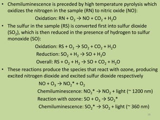 • Chemiluminescence is preceded by high temperature pyrolysis which
oxidizes the nitrogen in the sample (RN) to nitric oxide (NO):
Oxidation: RN + O2 → NO + CO2 + H2O
• The sulfur in the sample (RS) is converted first into sulfur dioxide
(SO2), which is then reduced in the presence of hydrogen to sulfur
monoxide (SO):
Oxidation: RS + O2 → SO2 + CO2 + H2O
Reduction: SO2 + H2 → SO + H2O
Overall: RS + O2 + H2 → SO + CO2 + H2O
• These reactions produce the species that react with ozone, producing
excited nitrogen dioxide and excited sulfur dioxide respectively
NO + O3 → NO2* + O2
Chemiluminescence: NO2* → NO2 + light (~ 1200 nm)
Reaction with ozone: SO + O3 → SO2*
Chemiluminescence: SO2* → SO2 + light (~ 360 nm)
28
 