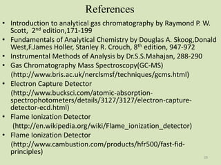 References
• Introduction to analytical gas chromatography by Raymond P. W.
Scott, 2nd edition,171-199
• Fundamentals of Analytical Chemistry by Douglas A. Skoog,Donald
West,F.James Holler, Stanley R. Crouch, 8th edition, 947-972
• Instrumental Methods of Analysis by Dr.S.S.Mahajan, 288-290
• Gas Chromatography Mass Spectroscopy(GC-MS)
(http://www.bris.ac.uk/nerclsmsf/techniques/gcms.html)
• Electron Capture Detector
(http://www.bucksci.com/atomic-absorption-
spectrophotometers/details/3127/3127/electron-capture-
detector-ecd.html)
• Flame Ionization Detector
(http://en.wikipedia.org/wiki/Flame_ionization_detector)
• Flame Ionization Detector
(http://www.cambustion.com/products/hfr500/fast-fid-
principles)
29
 