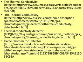 • The Thermal Conductivity
Detector(http://www.ecs.umass.edu/eve/facilities/equipm
ent/Agilent6890/The%20Thermal%20Conductivity%20Dete
ctor.pdf)
• The Thermal Conductivity
Detector(http://www.bucksci.com/atomic-absorption-
spectrophotometers/details/3119/394/gas-
chromatographs/gc-detectors/thermal-conductivity-
detector-tcd.html)
• Thermal conductivity detector
(TCD)(http://hiq.lindegas.com/en/analytical_methods/gas_
chromatography/thermal_conductivity_detector.html)
• Flame Photometric Detector
(http://www.airproducts.com/industries/analytical-
laboratories/analytical-lab-applications/product-list/gc-
with-flame-photometric-detector-gc-fpd-analytical-
laboratories.aspx?itemId=5E12372B85BB4009A5425A215D
56C92A
30
 