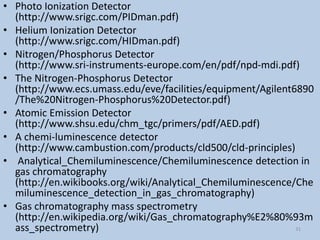 • Photo Ionization Detector
(http://www.srigc.com/PIDman.pdf)
• Helium Ionization Detector
(http://www.srigc.com/HIDman.pdf)
• Nitrogen/Phosphorus Detector
(http://www.sri-instruments-europe.com/en/pdf/npd-mdi.pdf)
• The Nitrogen-Phosphorus Detector
(http://www.ecs.umass.edu/eve/facilities/equipment/Agilent6890
/The%20Nitrogen-Phosphorus%20Detector.pdf)
• Atomic Emission Detector
(http://www.shsu.edu/chm_tgc/primers/pdf/AED.pdf)
• A chemi-luminescence detector
(http://www.cambustion.com/products/cld500/cld-principles)
• Analytical_Chemiluminescence/Chemiluminescence detection in
gas chromatography
(http://en.wikibooks.org/wiki/Analytical_Chemiluminescence/Che
miluminescence_detection_in_gas_chromatography)
• Gas chromatography mass spectrometry
(http://en.wikipedia.org/wiki/Gas_chromatography%E2%80%93m
ass_spectrometry) 31
 