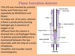Flame Ionization detector
•The FID was invented by scientist
Harley and Pretorious and
separately by McWilliams and
Dewer.
•It makes use of an oven, wherein
a flame is produced by burning
hydrogen gas in presence of
oxygen or air.
•Effluent from the column is
directed into a air/hydrogen flame.
•A definite potential difference is
maintained between the two
electrodes with the help of a series
of batteries.
•Amplifier and recorder record
chromatograms. 7
 