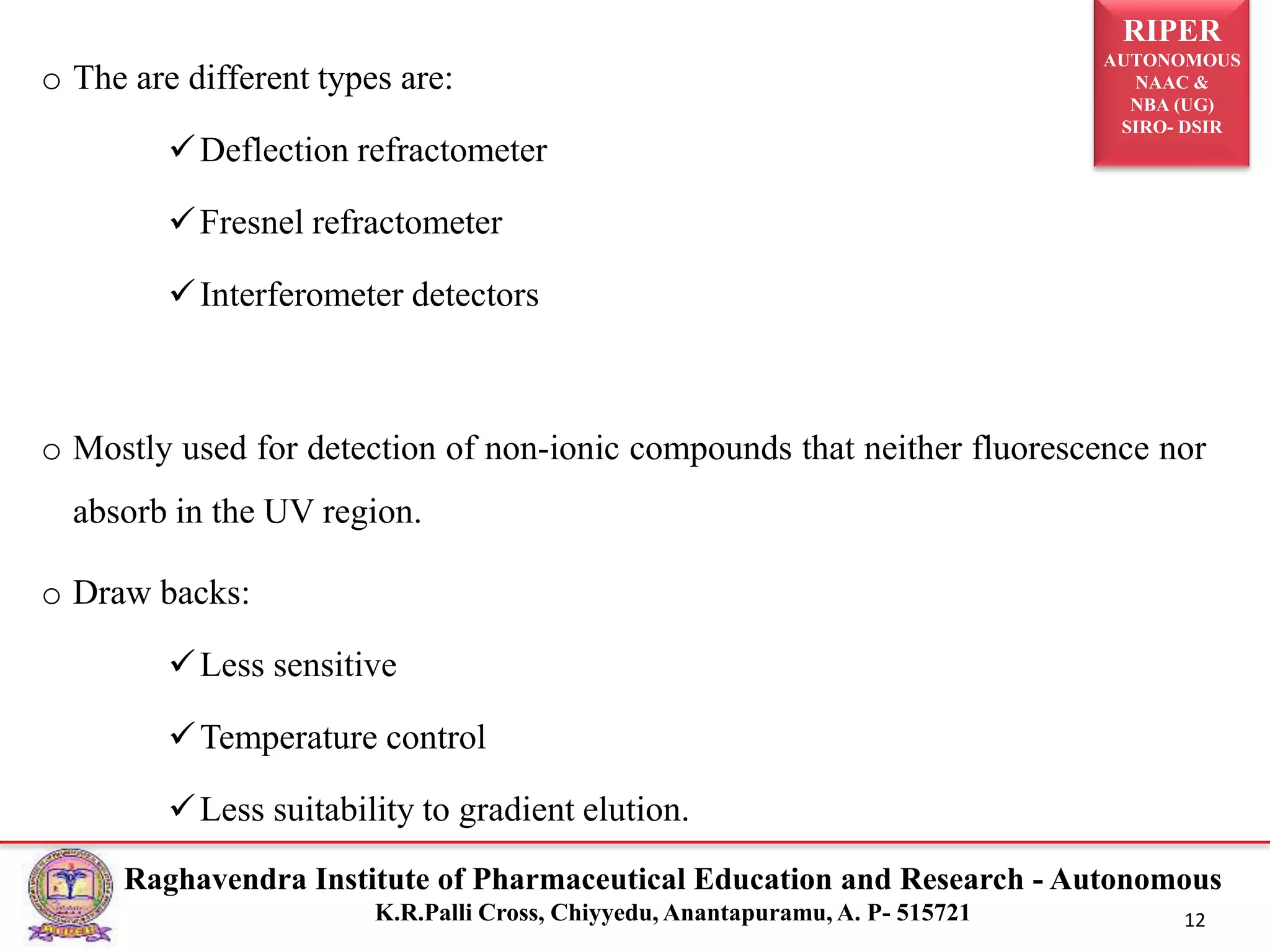 RIPER
AUTONOMOUS
NAAC &
NBA (UG)
SIRO- DSIR
Raghavendra Institute of Pharmaceutical Education and Research - Autonomous
K.R.Palli Cross, Chiyyedu, Anantapuramu, A. P- 515721 12
o The are different types are:
Deflection refractometer
Fresnel refractometer
Interferometer detectors
o Mostly used for detection of non-ionic compounds that neither fluorescence nor
absorb in the UV region.
o Draw backs:
Less sensitive
Temperature control
Less suitability to gradient elution.
 