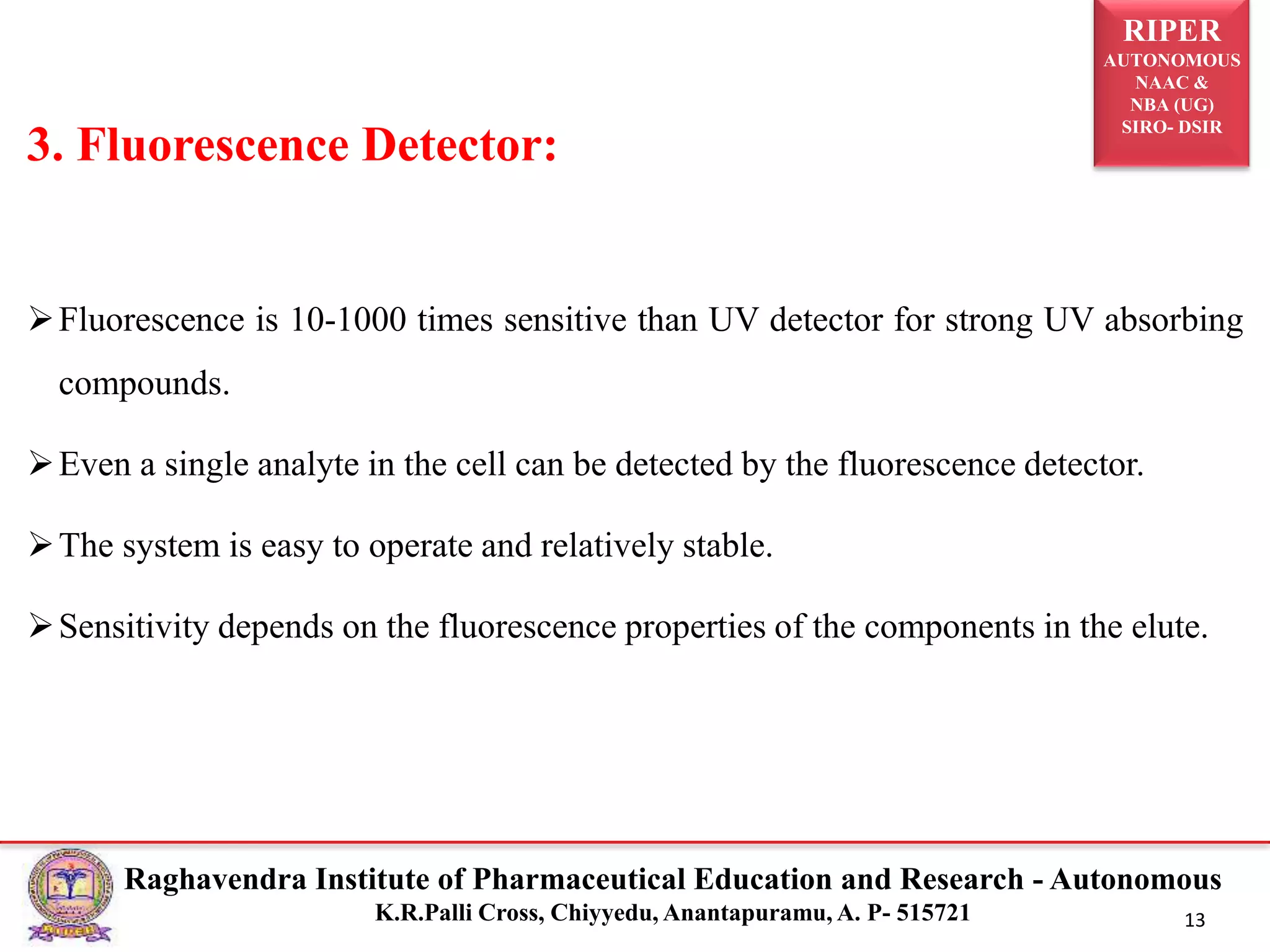RIPER
AUTONOMOUS
NAAC &
NBA (UG)
SIRO- DSIR
Raghavendra Institute of Pharmaceutical Education and Research - Autonomous
K.R.Palli Cross, Chiyyedu, Anantapuramu, A. P- 515721 13
Fluorescence is 10-1000 times sensitive than UV detector for strong UV absorbing
compounds.
Even a single analyte in the cell can be detected by the fluorescence detector.
The system is easy to operate and relatively stable.
Sensitivity depends on the fluorescence properties of the components in the elute.
3. Fluorescence Detector:
 