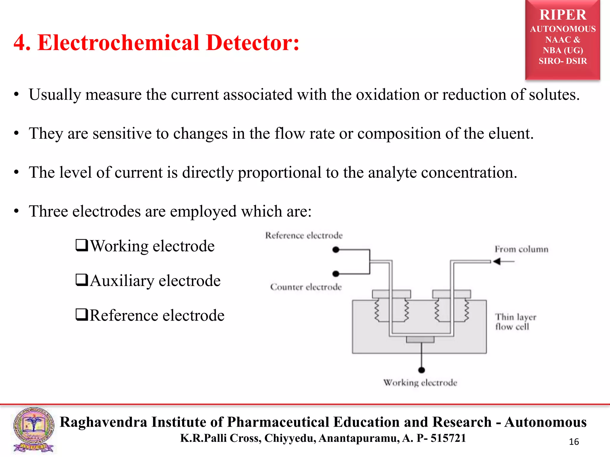RIPER
AUTONOMOUS
NAAC &
NBA (UG)
SIRO- DSIR
Raghavendra Institute of Pharmaceutical Education and Research - Autonomous
K.R.Palli Cross, Chiyyedu, Anantapuramu, A. P- 515721 16
• Usually measure the current associated with the oxidation or reduction of solutes.
• They are sensitive to changes in the flow rate or composition of the eluent.
• The level of current is directly proportional to the analyte concentration.
• Three electrodes are employed which are:
Working electrode
Auxiliary electrode
Reference electrode
4. Electrochemical Detector:
 