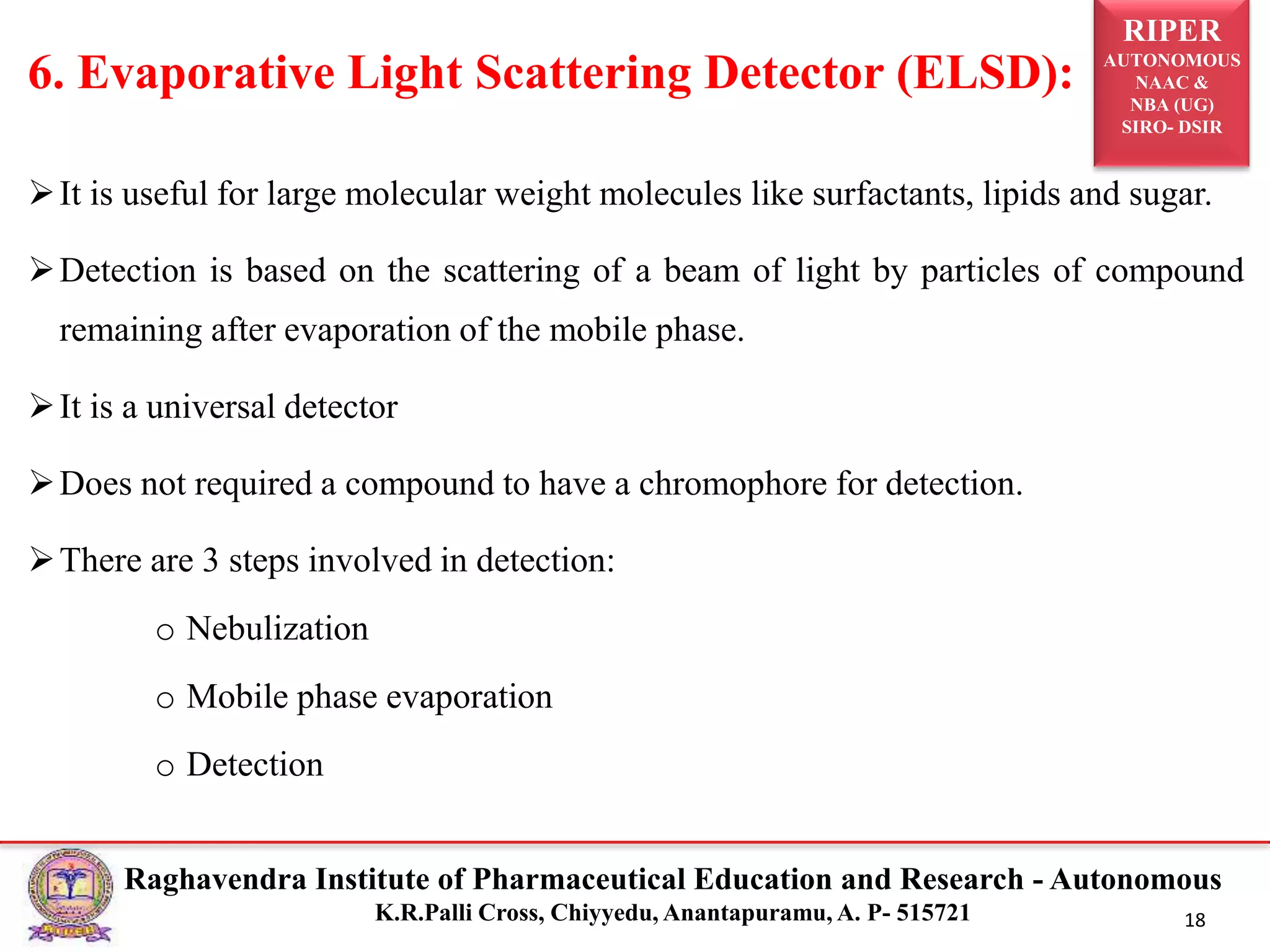 RIPER
AUTONOMOUS
NAAC &
NBA (UG)
SIRO- DSIR
Raghavendra Institute of Pharmaceutical Education and Research - Autonomous
K.R.Palli Cross, Chiyyedu, Anantapuramu, A. P- 515721 18
It is useful for large molecular weight molecules like surfactants, lipids and sugar.
Detection is based on the scattering of a beam of light by particles of compound
remaining after evaporation of the mobile phase.
It is a universal detector
Does not required a compound to have a chromophore for detection.
There are 3 steps involved in detection:
o Nebulization
o Mobile phase evaporation
o Detection
6. Evaporative Light Scattering Detector (ELSD):
 