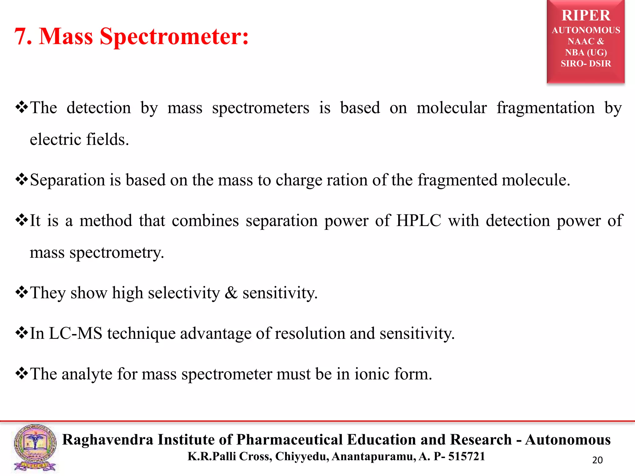 RIPER
AUTONOMOUS
NAAC &
NBA (UG)
SIRO- DSIR
Raghavendra Institute of Pharmaceutical Education and Research - Autonomous
K.R.Palli Cross, Chiyyedu, Anantapuramu, A. P- 515721 20
The detection by mass spectrometers is based on molecular fragmentation by
electric fields.
Separation is based on the mass to charge ration of the fragmented molecule.
It is a method that combines separation power of HPLC with detection power of
mass spectrometry.
They show high selectivity & sensitivity.
In LC-MS technique advantage of resolution and sensitivity.
The analyte for mass spectrometer must be in ionic form.
7. Mass Spectrometer:
 
