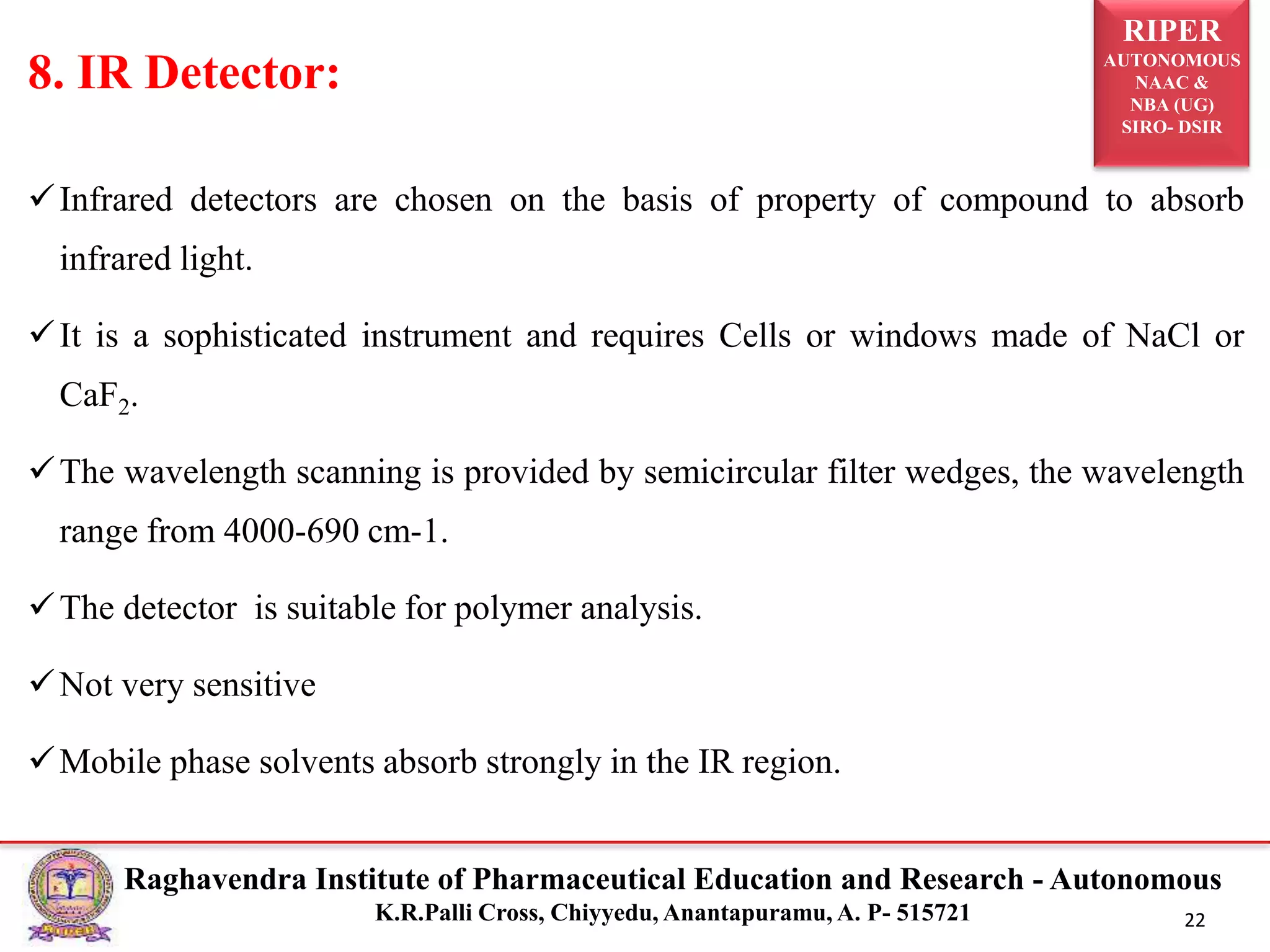 RIPER
AUTONOMOUS
NAAC &
NBA (UG)
SIRO- DSIR
Raghavendra Institute of Pharmaceutical Education and Research - Autonomous
K.R.Palli Cross, Chiyyedu, Anantapuramu, A. P- 515721 22
Infrared detectors are chosen on the basis of property of compound to absorb
infrared light.
It is a sophisticated instrument and requires Cells or windows made of NaCl or
CaF2.
The wavelength scanning is provided by semicircular filter wedges, the wavelength
range from 4000-690 cm-1.
The detector is suitable for polymer analysis.
Not very sensitive
Mobile phase solvents absorb strongly in the IR region.
8. IR Detector:
 