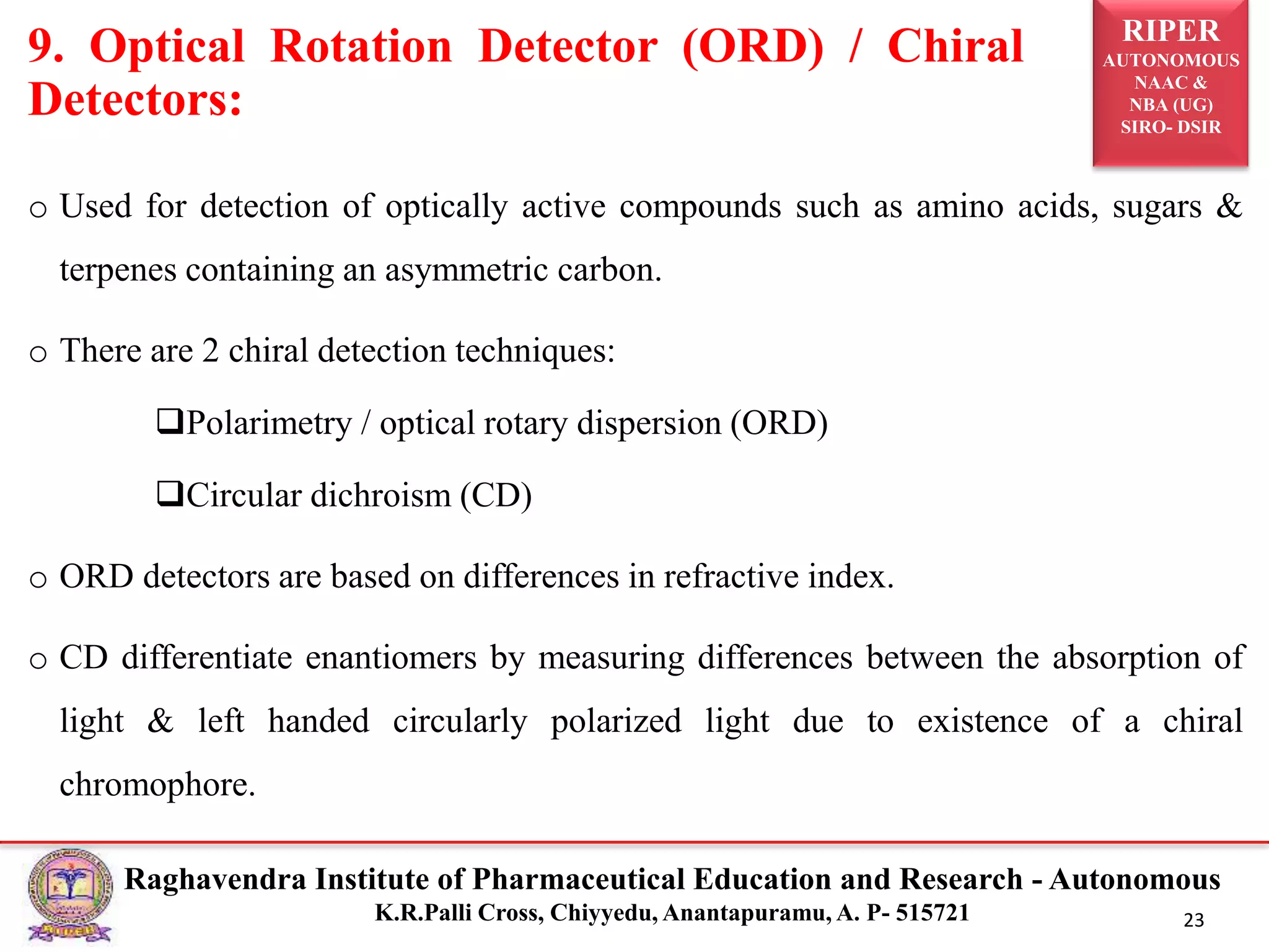 RIPER
AUTONOMOUS
NAAC &
NBA (UG)
SIRO- DSIR
Raghavendra Institute of Pharmaceutical Education and Research - Autonomous
K.R.Palli Cross, Chiyyedu, Anantapuramu, A. P- 515721 23
o Used for detection of optically active compounds such as amino acids, sugars &
terpenes containing an asymmetric carbon.
o There are 2 chiral detection techniques:
Polarimetry / optical rotary dispersion (ORD)
Circular dichroism (CD)
o ORD detectors are based on differences in refractive index.
o CD differentiate enantiomers by measuring differences between the absorption of
light & left handed circularly polarized light due to existence of a chiral
chromophore.
9. Optical Rotation Detector (ORD) / Chiral
Detectors:
 
