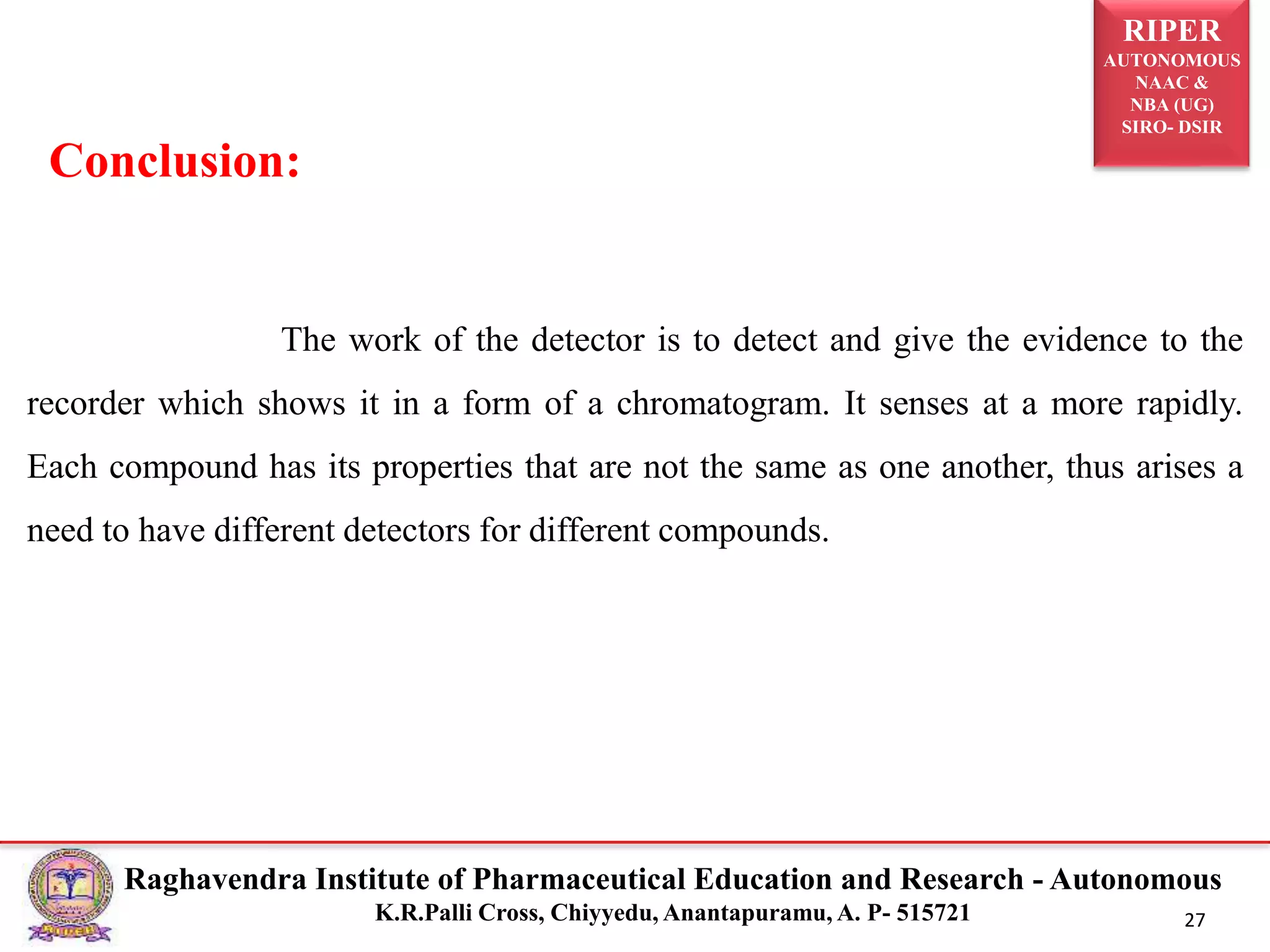 RIPER
AUTONOMOUS
NAAC &
NBA (UG)
SIRO- DSIR
Raghavendra Institute of Pharmaceutical Education and Research - Autonomous
K.R.Palli Cross, Chiyyedu, Anantapuramu, A. P- 515721 27
The work of the detector is to detect and give the evidence to the
recorder which shows it in a form of a chromatogram. It senses at a more rapidly.
Each compound has its properties that are not the same as one another, thus arises a
need to have different detectors for different compounds.
Conclusion:
 