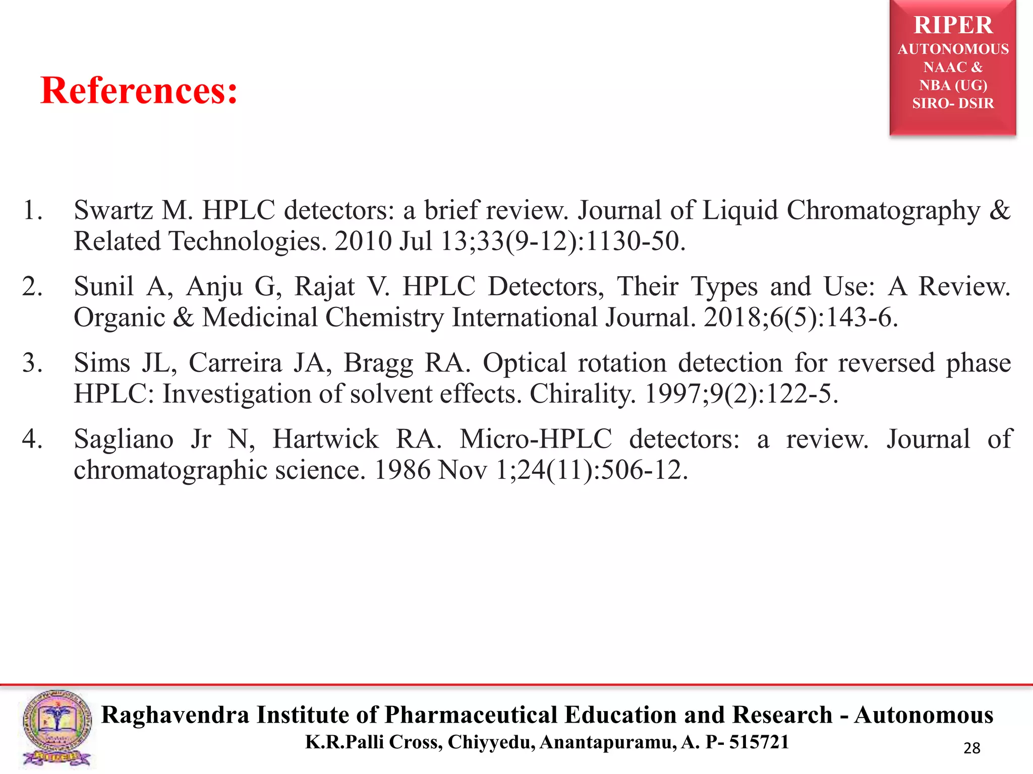 RIPER
AUTONOMOUS
NAAC &
NBA (UG)
SIRO- DSIR
Raghavendra Institute of Pharmaceutical Education and Research - Autonomous
K.R.Palli Cross, Chiyyedu, Anantapuramu, A. P- 515721 28
1. Swartz M. HPLC detectors: a brief review. Journal of Liquid Chromatography &
Related Technologies. 2010 Jul 13;33(9-12):1130-50.
2. Sunil A, Anju G, Rajat V. HPLC Detectors, Their Types and Use: A Review.
Organic & Medicinal Chemistry International Journal. 2018;6(5):143-6.
3. Sims JL, Carreira JA, Bragg RA. Optical rotation detection for reversed phase
HPLC: Investigation of solvent effects. Chirality. 1997;9(2):122-5.
4. Sagliano Jr N, Hartwick RA. Micro-HPLC detectors: a review. Journal of
chromatographic science. 1986 Nov 1;24(11):506-12.
References:
 