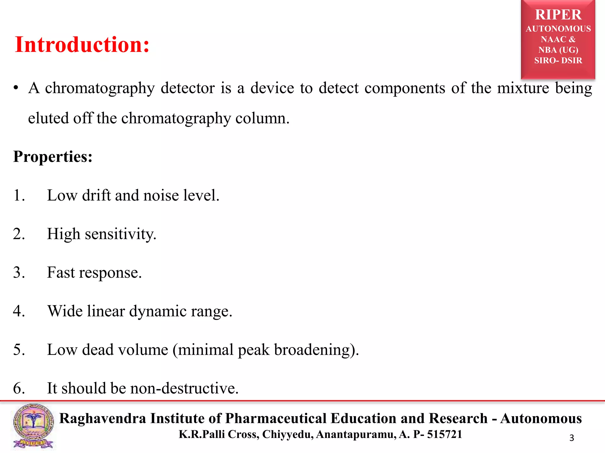 RIPER
AUTONOMOUS
NAAC &
NBA (UG)
SIRO- DSIR
Raghavendra Institute of Pharmaceutical Education and Research - Autonomous
K.R.Palli Cross, Chiyyedu, Anantapuramu, A. P- 515721 3
• A chromatography detector is a device to detect components of the mixture being
eluted off the chromatography column.
Properties:
1. Low drift and noise level.
2. High sensitivity.
3. Fast response.
4. Wide linear dynamic range.
5. Low dead volume (minimal peak broadening).
6. It should be non-destructive.
Introduction:
 