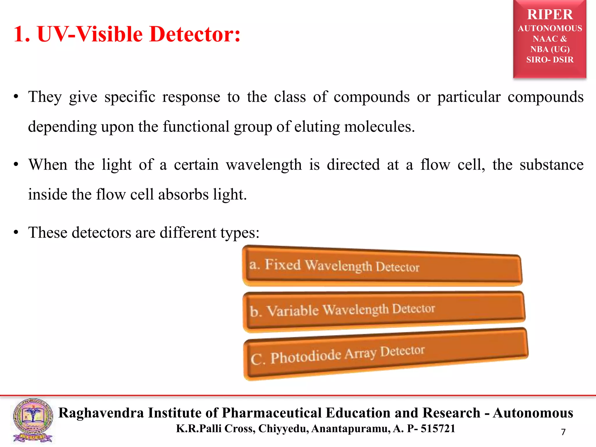 RIPER
AUTONOMOUS
NAAC &
NBA (UG)
SIRO- DSIR
Raghavendra Institute of Pharmaceutical Education and Research - Autonomous
K.R.Palli Cross, Chiyyedu, Anantapuramu, A. P- 515721 7
1. UV-Visible Detector:
• They give specific response to the class of compounds or particular compounds
depending upon the functional group of eluting molecules.
• When the light of a certain wavelength is directed at a flow cell, the substance
inside the flow cell absorbs light.
• These detectors are different types:
 