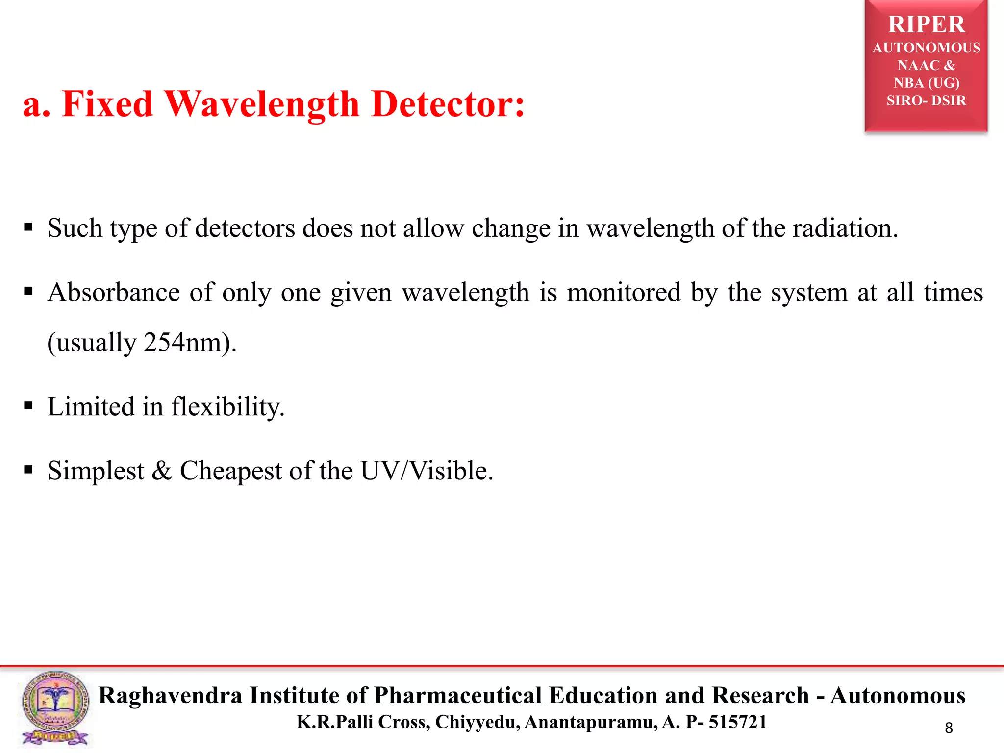RIPER
AUTONOMOUS
NAAC &
NBA (UG)
SIRO- DSIR
Raghavendra Institute of Pharmaceutical Education and Research - Autonomous
K.R.Palli Cross, Chiyyedu, Anantapuramu, A. P- 515721 8
 Such type of detectors does not allow change in wavelength of the radiation.
 Absorbance of only one given wavelength is monitored by the system at all times
(usually 254nm).
 Limited in flexibility.
 Simplest & Cheapest of the UV/Visible.
a. Fixed Wavelength Detector:
 