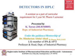 RIPER
AUTONOMOUS
NAAC &
NBA (UG)
SIRO- DSIR
Raghavendra Institute of Pharmaceutical Education and Research - Autonomous
K.R.Palli Cross, Chiyyedu, Anantapuramu, A. P- 515721 1
DETECTORS IN HPLC
A seminar as a part of curricular
requirement for I year M. Pharm I semester
Presented by
K. Tarun (20L81S0805)
Dept. of Industrial Pharmacy
Under the guidance/Mentorship of
Dr. Hindustan Abdul Ahad M. Pharm, Ph.D, FAGE
Life member of IPA & APTI
Professor & Head, Dept. of Industrial Pharmacy
 