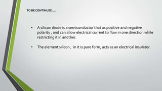 • A silicon diode is a semiconductor that as positive and negative
polarity , and can allow electrical current to flow in one direction while
restricting it in another.
• The element silicon , in it is pure form, acts as an electrical insulator.
TO BE CONTINUED….
 