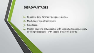 DISADVANTAGES
1. Response time for many designs is slower.
2. Much lower overall sensitivity.
3. Small area.
4. Photon counting only possible with specially designed, usually
cooled photodiodes , with special electronic circuits.
 